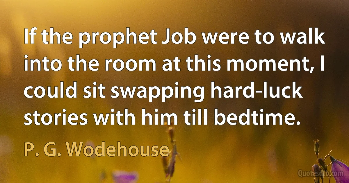 If the prophet Job were to walk into the room at this moment, I could sit swapping hard-luck stories with him till bedtime. (P. G. Wodehouse)