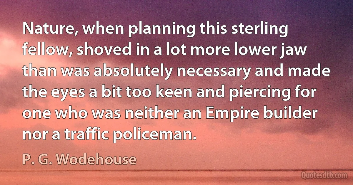 Nature, when planning this sterling fellow, shoved in a lot more lower jaw than was absolutely necessary and made the eyes a bit too keen and piercing for one who was neither an Empire builder nor a traffic policeman. (P. G. Wodehouse)