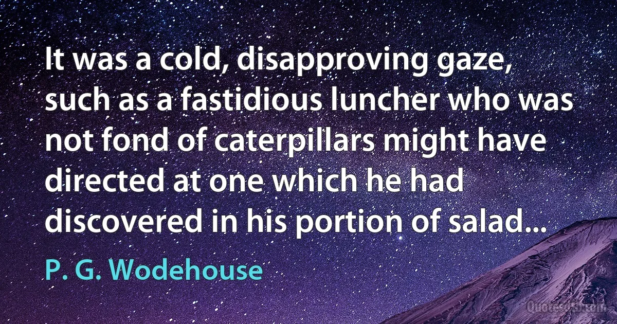 It was a cold, disapproving gaze, such as a fastidious luncher who was not fond of caterpillars might have directed at one which he had discovered in his portion of salad... (P. G. Wodehouse)