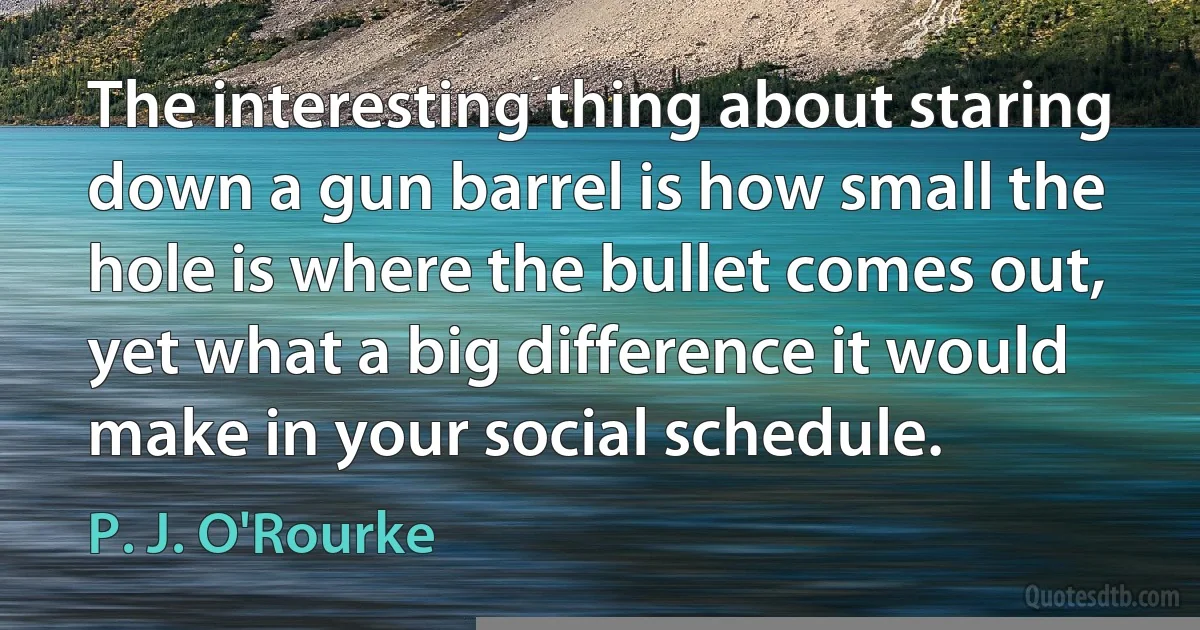 The interesting thing about staring down a gun barrel is how small the hole is where the bullet comes out, yet what a big difference it would make in your social schedule. (P. J. O'Rourke)