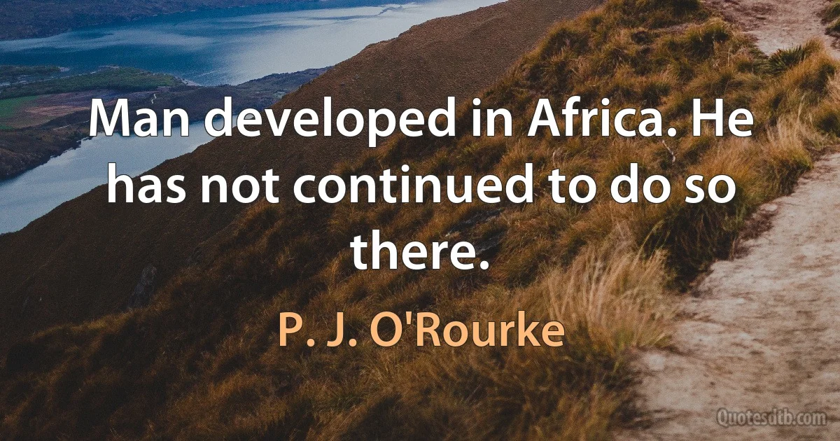 Man developed in Africa. He has not continued to do so there. (P. J. O'Rourke)