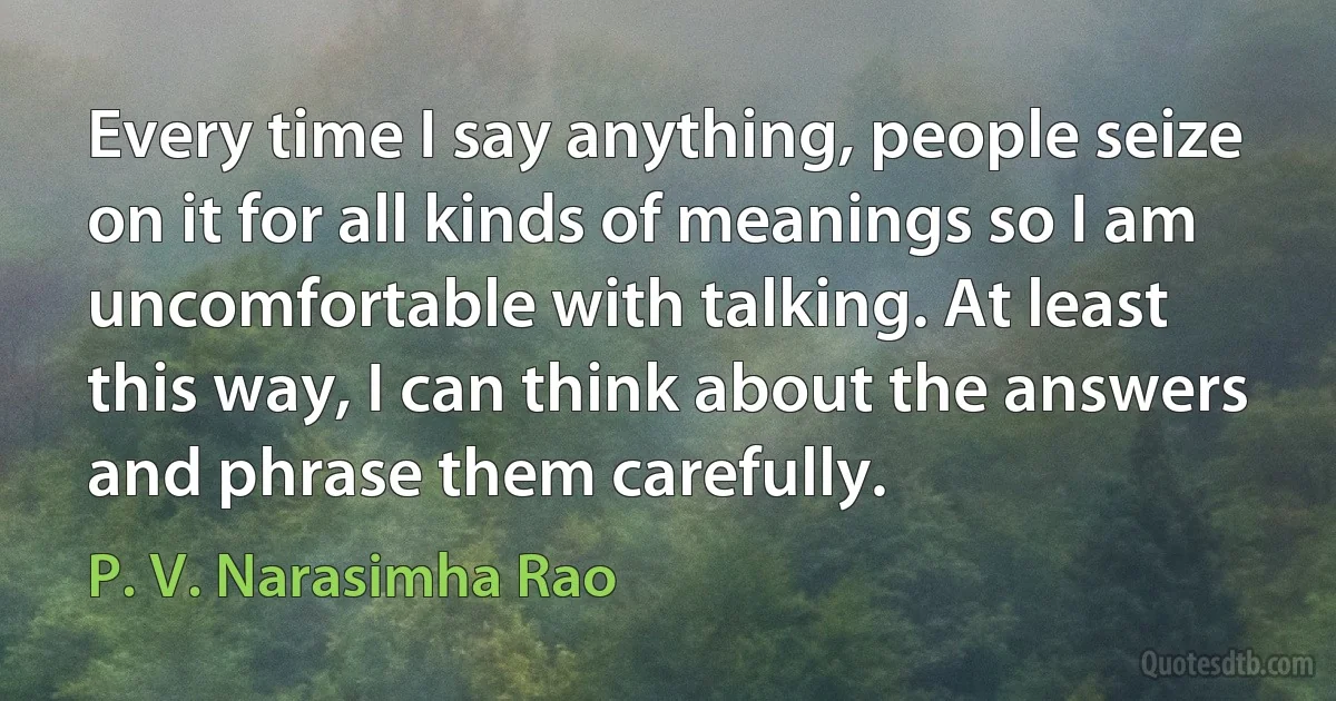 Every time I say anything, people seize on it for all kinds of meanings so I am uncomfortable with talking. At least this way, I can think about the answers and phrase them carefully. (P. V. Narasimha Rao)