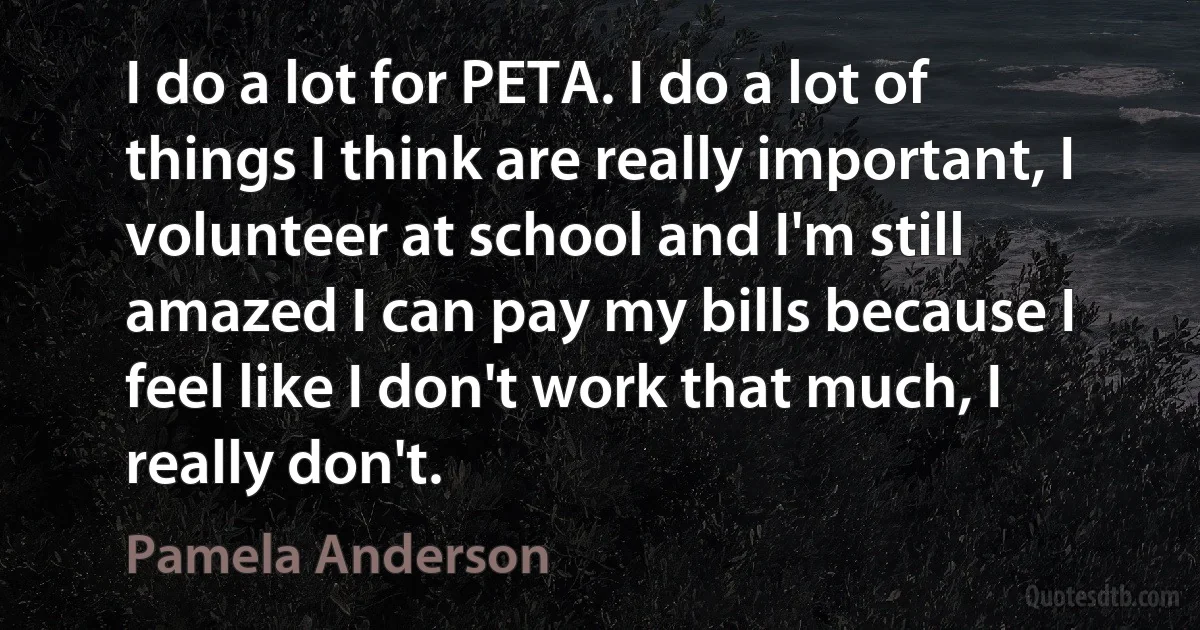 I do a lot for PETA. I do a lot of things I think are really important, I volunteer at school and I'm still amazed I can pay my bills because I feel like I don't work that much, I really don't. (Pamela Anderson)