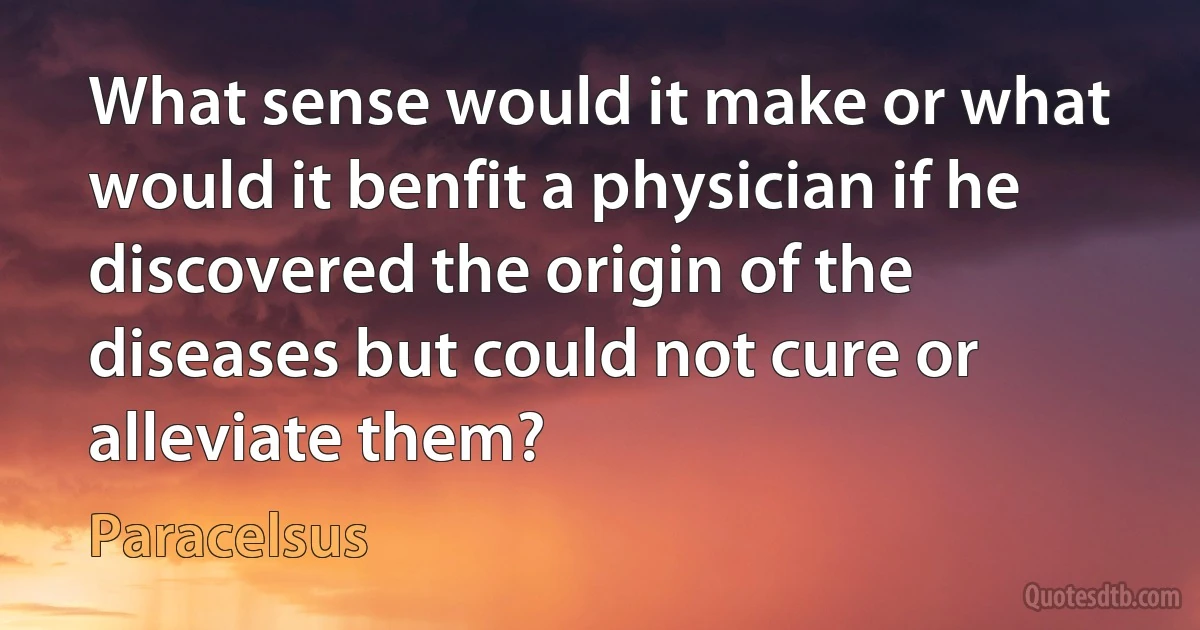 What sense would it make or what would it benfit a physician if he discovered the origin of the diseases but could not cure or alleviate them? (Paracelsus)