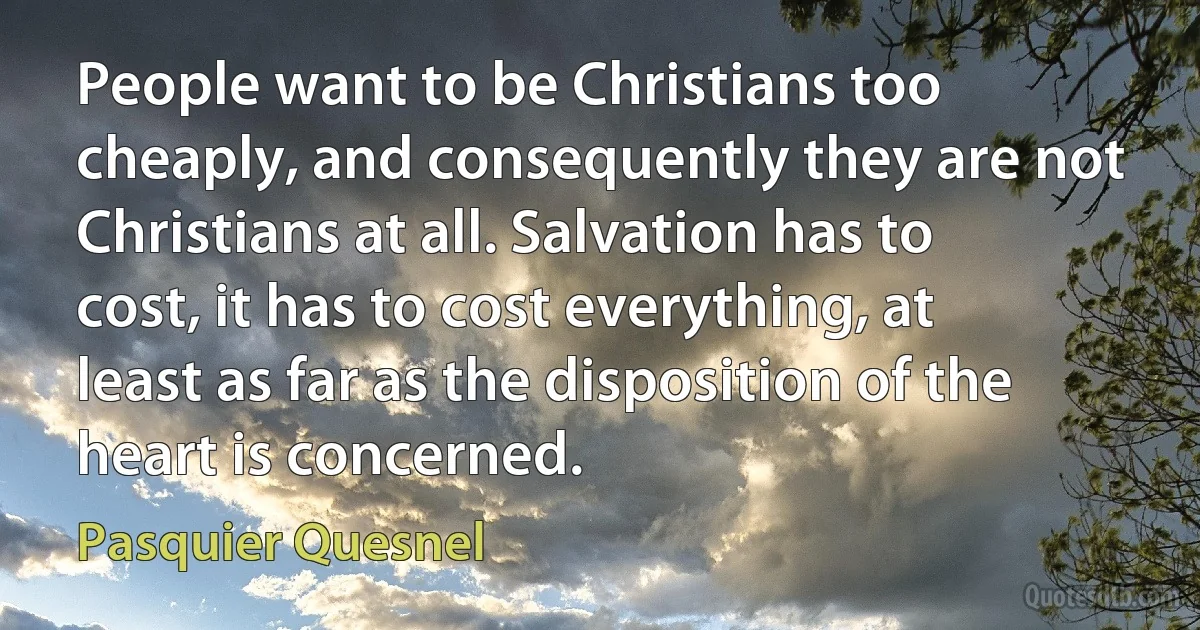 People want to be Christians too cheaply, and consequently they are not Christians at all. Salvation has to cost, it has to cost everything, at least as far as the disposition of the heart is concerned. (Pasquier Quesnel)