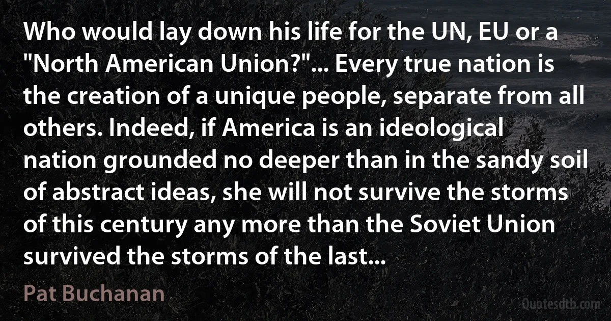 Who would lay down his life for the UN, EU or a "North American Union?"... Every true nation is the creation of a unique people, separate from all others. Indeed, if America is an ideological nation grounded no deeper than in the sandy soil of abstract ideas, she will not survive the storms of this century any more than the Soviet Union survived the storms of the last... (Pat Buchanan)