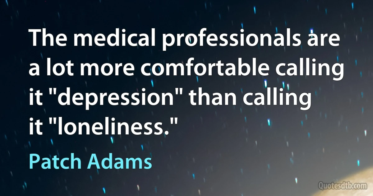 The medical professionals are a lot more comfortable calling it "depression" than calling it "loneliness." (Patch Adams)