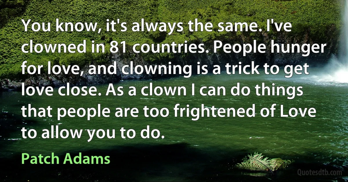 You know, it's always the same. I've clowned in 81 countries. People hunger for love, and clowning is a trick to get love close. As a clown I can do things that people are too frightened of Love to allow you to do. (Patch Adams)