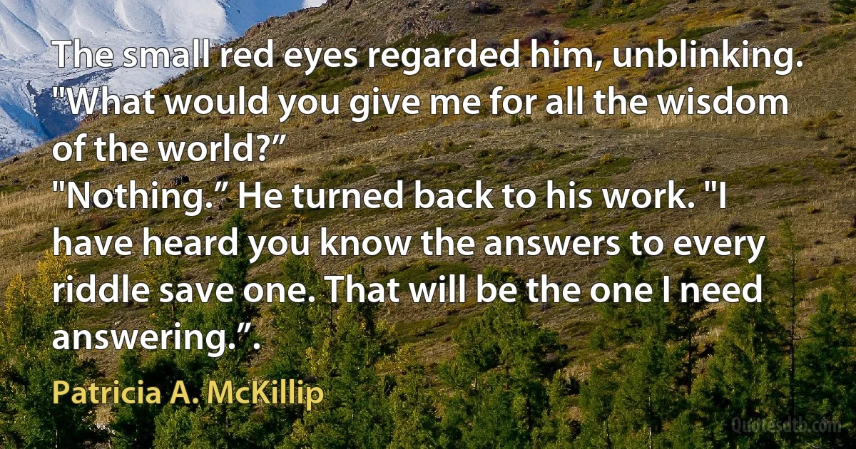 The small red eyes regarded him, unblinking. "What would you give me for all the wisdom of the world?”
"Nothing.” He turned back to his work. "I have heard you know the answers to every riddle save one. That will be the one I need answering.”. (Patricia A. McKillip)