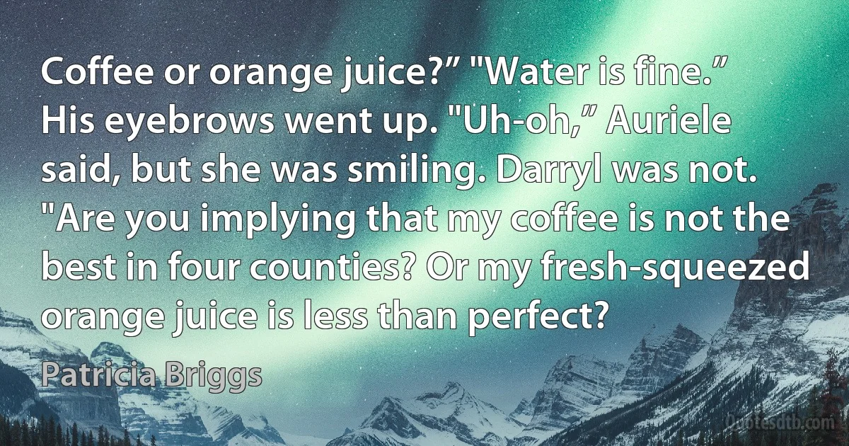 Coffee or orange juice?” "Water is fine.” His eyebrows went up. "Uh-oh,” Auriele said, but she was smiling. Darryl was not. "Are you implying that my coffee is not the best in four counties? Or my fresh-squeezed orange juice is less than perfect? (Patricia Briggs)