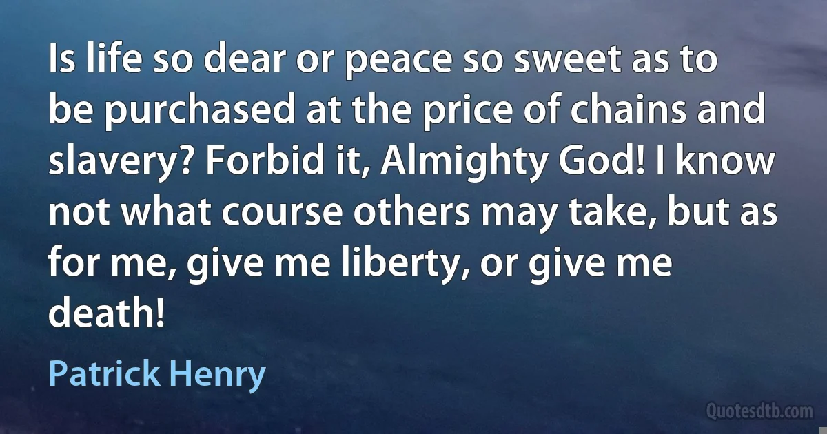 Is life so dear or peace so sweet as to be purchased at the price of chains and slavery? Forbid it, Almighty God! I know not what course others may take, but as for me, give me liberty, or give me death! (Patrick Henry)