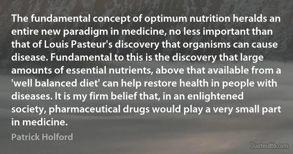 The fundamental concept of optimum nutrition heralds an entire new paradigm in medicine, no less important than that of Louis Pasteur's discovery that organisms can cause disease. Fundamental to this is the discovery that large amounts of essential nutrients, above that available from a 'well balanced diet' can help restore health in people with diseases. It is my firm belief that, in an enlightened society, pharmaceutical drugs would play a very small part in medicine. (Patrick Holford)