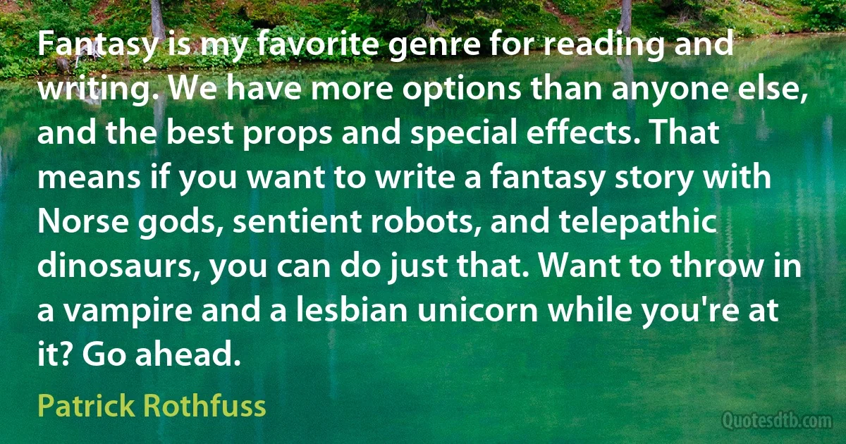 Fantasy is my favorite genre for reading and writing. We have more options than anyone else, and the best props and special effects. That means if you want to write a fantasy story with Norse gods, sentient robots, and telepathic dinosaurs, you can do just that. Want to throw in a vampire and a lesbian unicorn while you're at it? Go ahead. (Patrick Rothfuss)