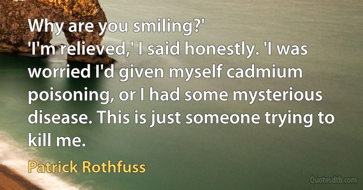 Why are you smiling?'
'I'm relieved,' I said honestly. 'I was worried I'd given myself cadmium poisoning, or I had some mysterious disease. This is just someone trying to kill me. (Patrick Rothfuss)