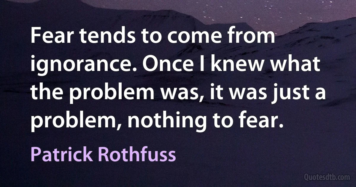 Fear tends to come from ignorance. Once I knew what the problem was, it was just a problem, nothing to fear. (Patrick Rothfuss)