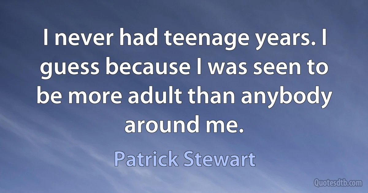 I never had teenage years. I guess because I was seen to be more adult than anybody around me. (Patrick Stewart)