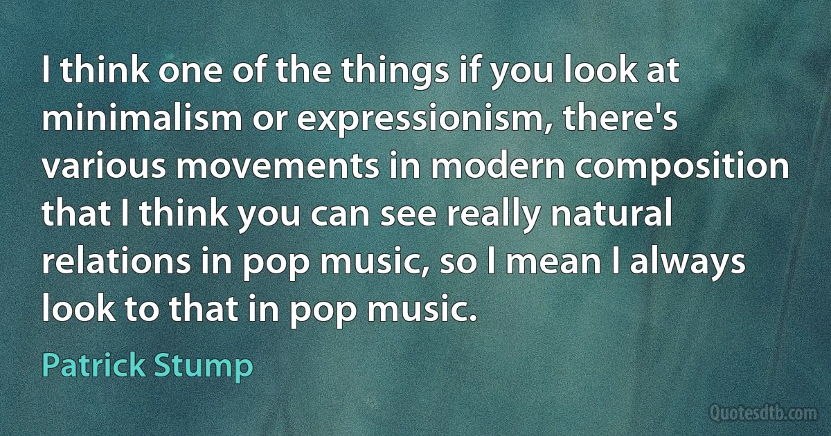 I think one of the things if you look at minimalism or expressionism, there's various movements in modern composition that I think you can see really natural relations in pop music, so I mean I always look to that in pop music. (Patrick Stump)