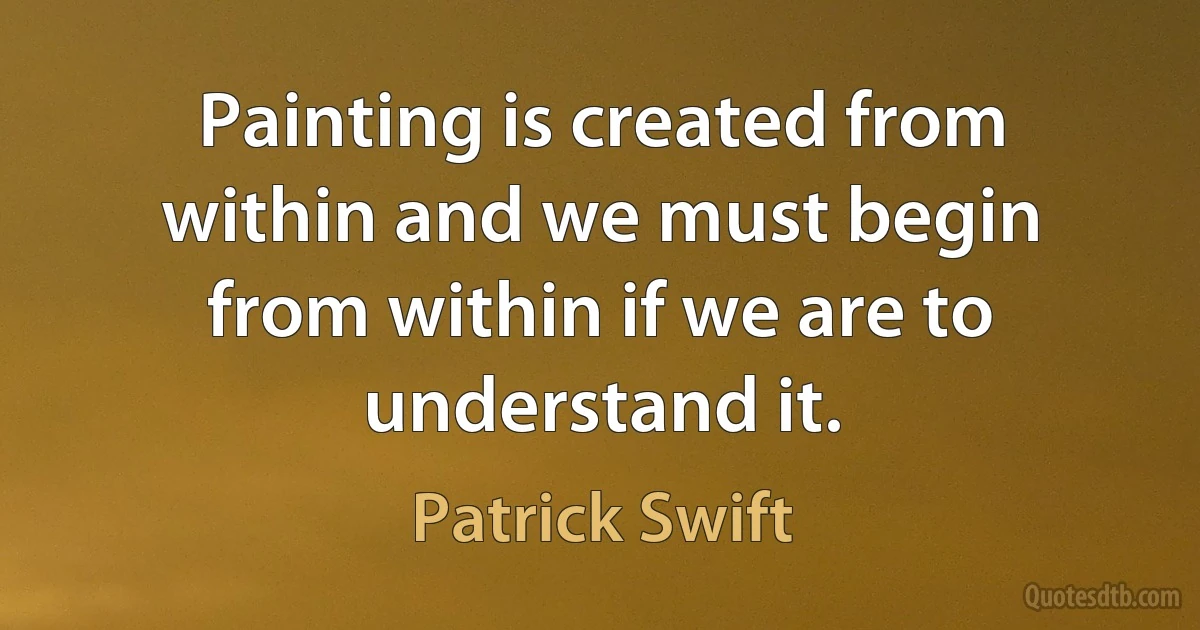 Painting is created from within and we must begin from within if we are to understand it. (Patrick Swift)