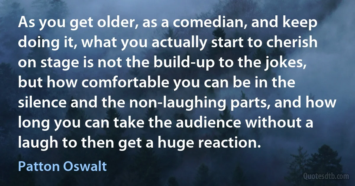 As you get older, as a comedian, and keep doing it, what you actually start to cherish on stage is not the build-up to the jokes, but how comfortable you can be in the silence and the non-laughing parts, and how long you can take the audience without a laugh to then get a huge reaction. (Patton Oswalt)