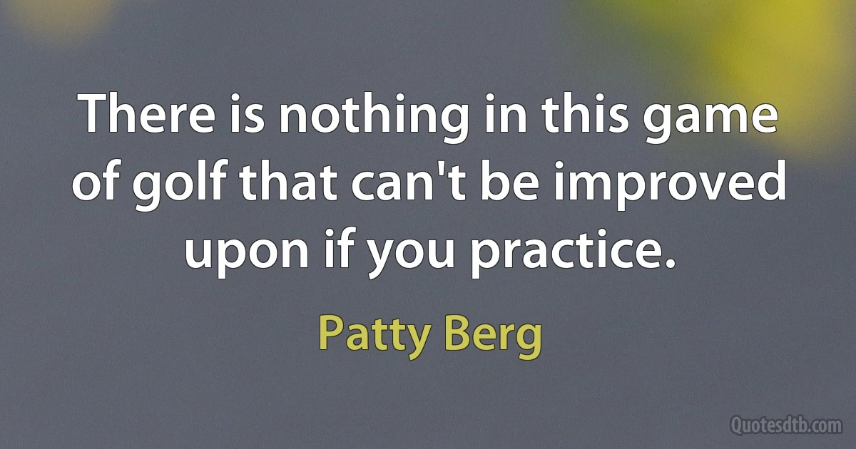 There is nothing in this game of golf that can't be improved upon if you practice. (Patty Berg)