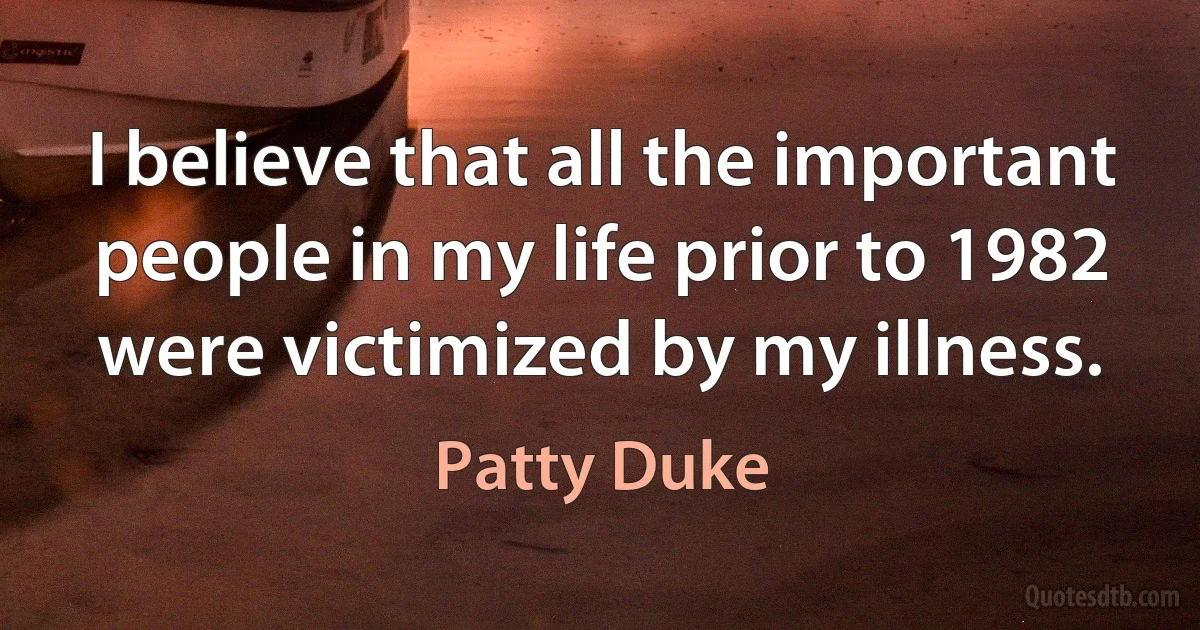 I believe that all the important people in my life prior to 1982 were victimized by my illness. (Patty Duke)