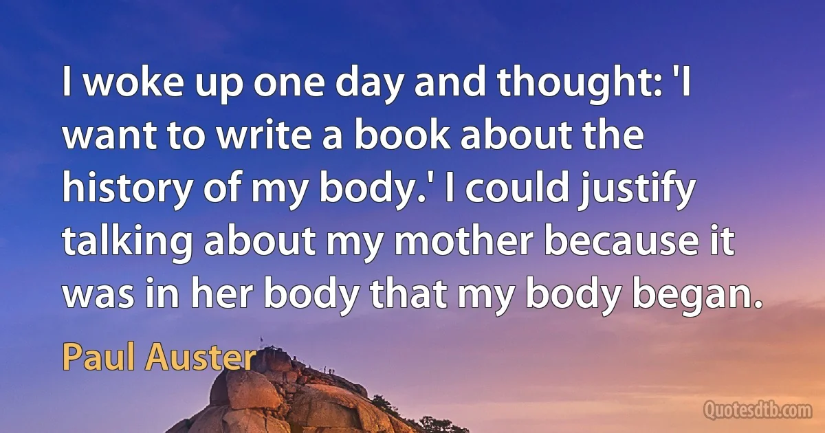 I woke up one day and thought: 'I want to write a book about the history of my body.' I could justify talking about my mother because it was in her body that my body began. (Paul Auster)