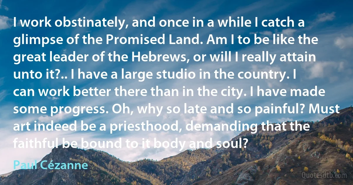 I work obstinately, and once in a while I catch a glimpse of the Promised Land. Am I to be like the great leader of the Hebrews, or will I really attain unto it?.. I have a large studio in the country. I can work better there than in the city. I have made some progress. Oh, why so late and so painful? Must art indeed be a priesthood, demanding that the faithful be bound to it body and soul? (Paul Cézanne)