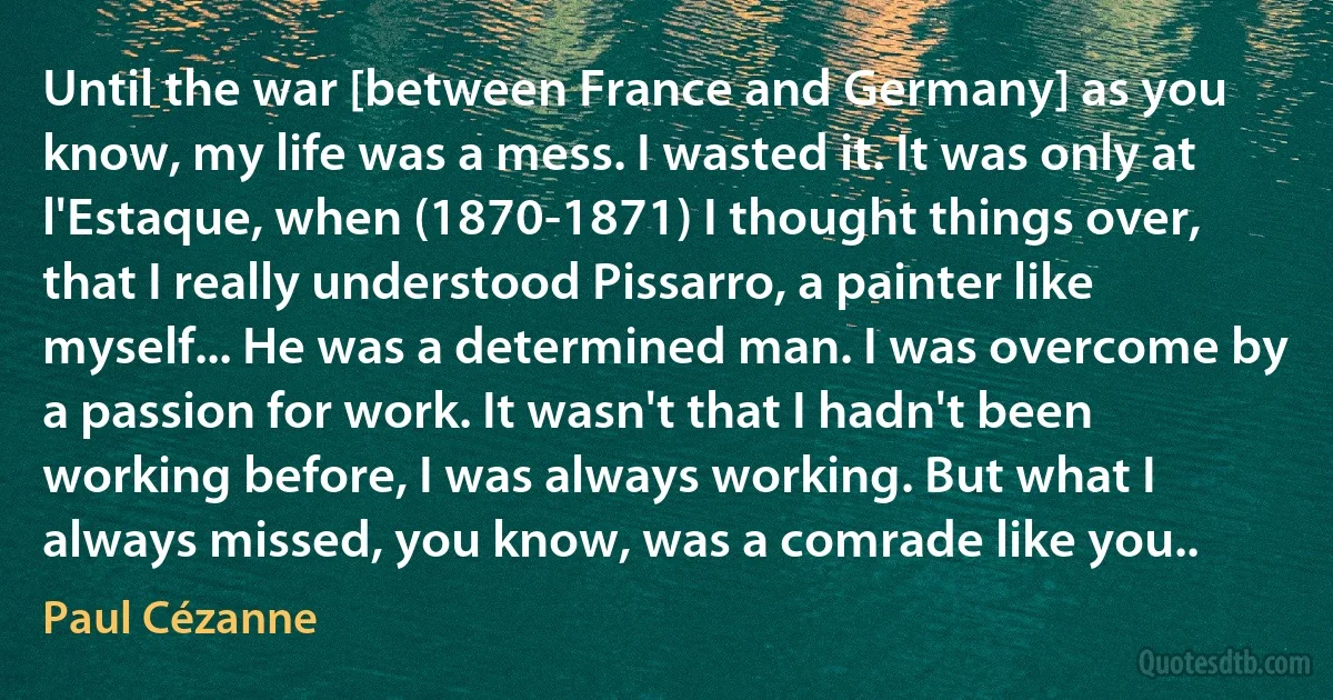 Until the war [between France and Germany] as you know, my life was a mess. I wasted it. It was only at l'Estaque, when (1870-1871) I thought things over, that I really understood Pissarro, a painter like myself... He was a determined man. I was overcome by a passion for work. It wasn't that I hadn't been working before, I was always working. But what I always missed, you know, was a comrade like you.. (Paul Cézanne)