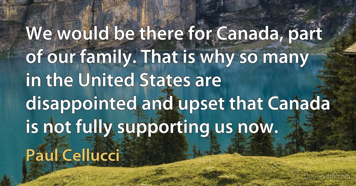 We would be there for Canada, part of our family. That is why so many in the United States are disappointed and upset that Canada is not fully supporting us now. (Paul Cellucci)