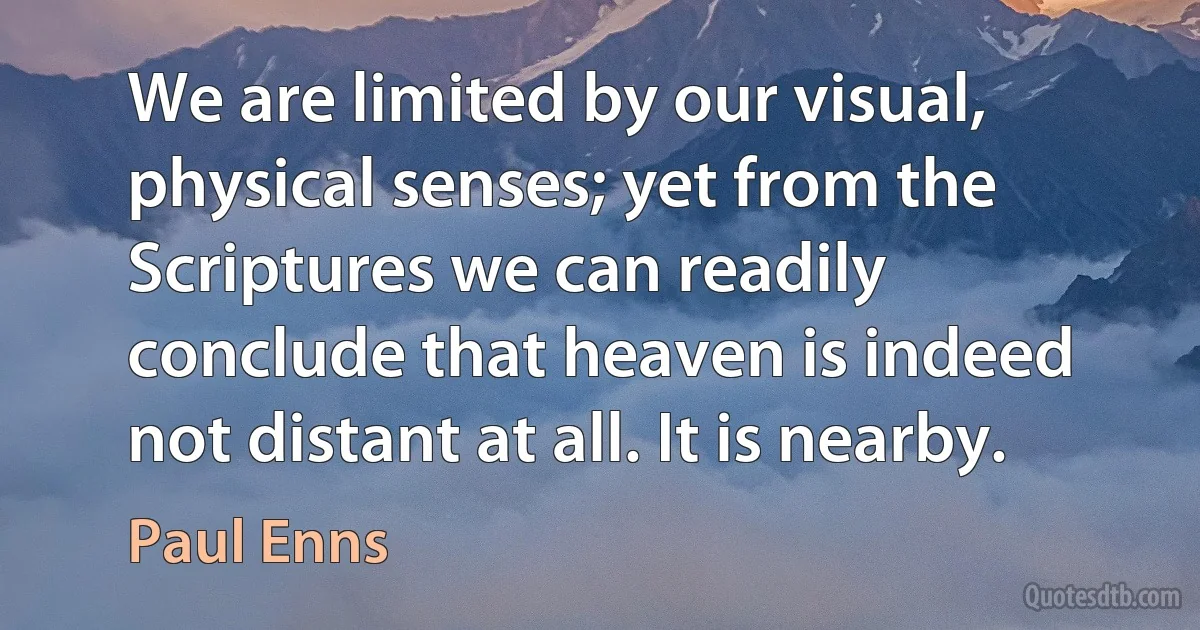 We are limited by our visual, physical senses; yet from the Scriptures we can readily conclude that heaven is indeed not distant at all. It is nearby. (Paul Enns)