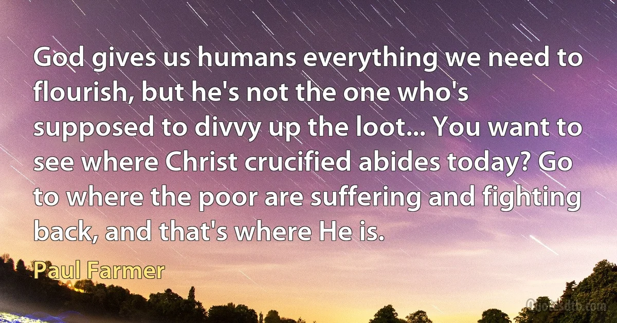 God gives us humans everything we need to flourish, but he's not the one who's supposed to divvy up the loot... You want to see where Christ crucified abides today? Go to where the poor are suffering and fighting back, and that's where He is. (Paul Farmer)