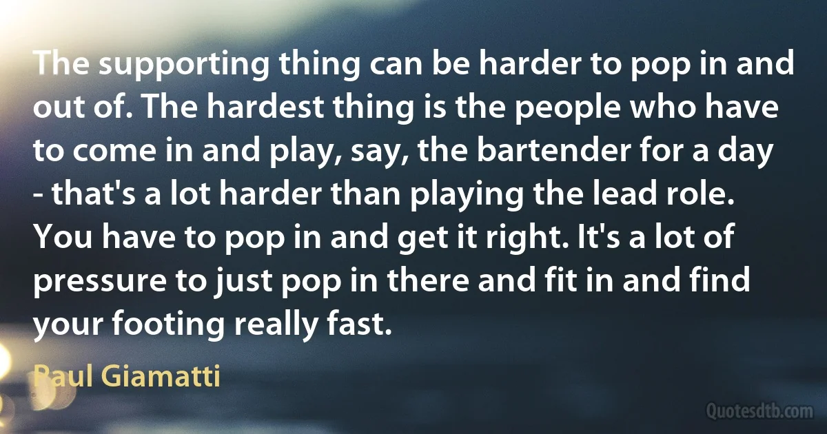 The supporting thing can be harder to pop in and out of. The hardest thing is the people who have to come in and play, say, the bartender for a day - that's a lot harder than playing the lead role. You have to pop in and get it right. It's a lot of pressure to just pop in there and fit in and find your footing really fast. (Paul Giamatti)