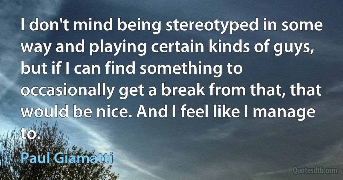 I don't mind being stereotyped in some way and playing certain kinds of guys, but if I can find something to occasionally get a break from that, that would be nice. And I feel like I manage to. (Paul Giamatti)