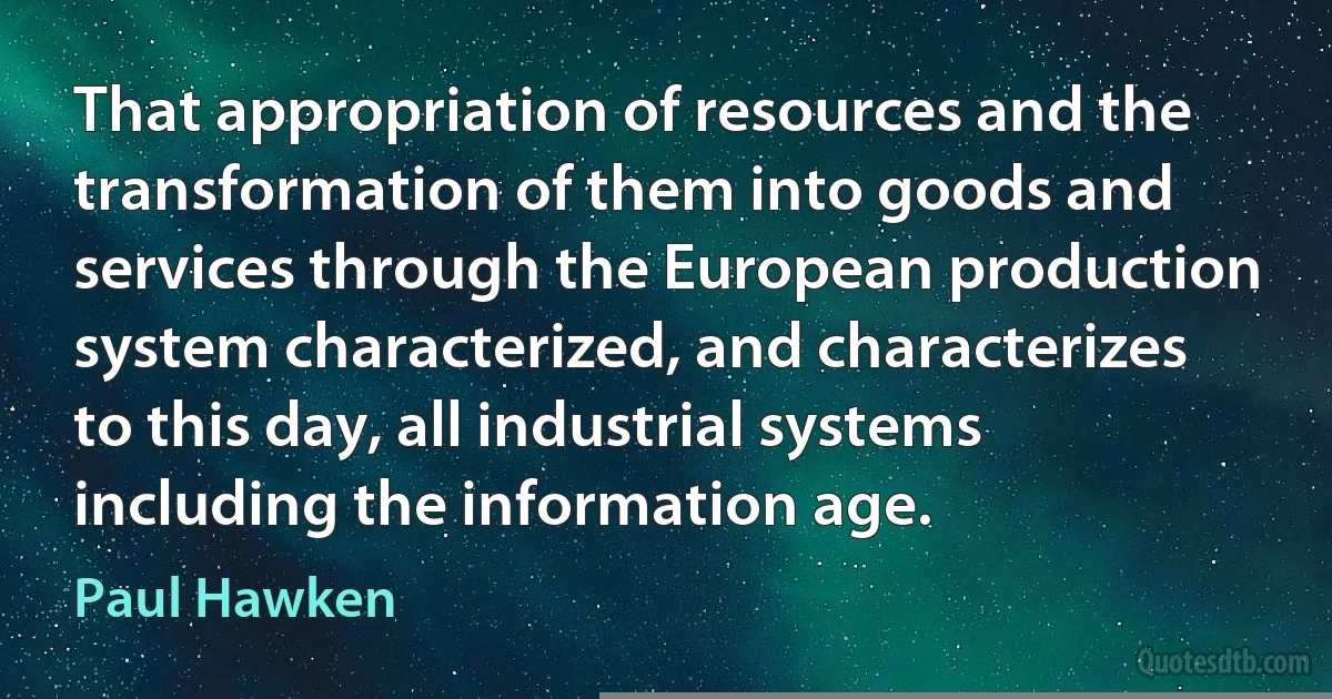 That appropriation of resources and the transformation of them into goods and services through the European production system characterized, and characterizes to this day, all industrial systems including the information age. (Paul Hawken)