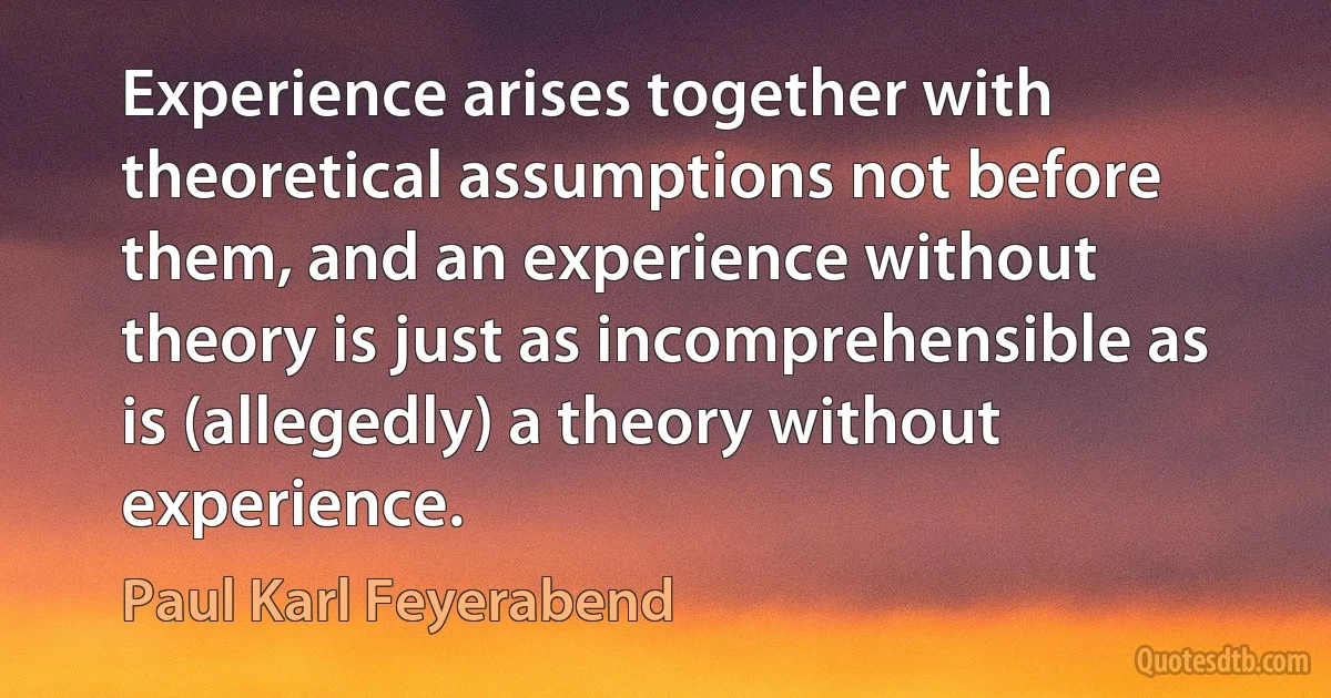 Experience arises together with theoretical assumptions not before them, and an experience without theory is just as incomprehensible as is (allegedly) a theory without experience. (Paul Karl Feyerabend)