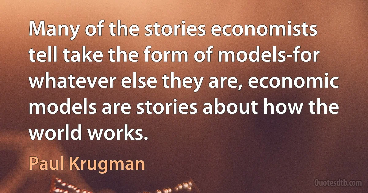 Many of the stories economists tell take the form of models-for whatever else they are, economic models are stories about how the world works. (Paul Krugman)