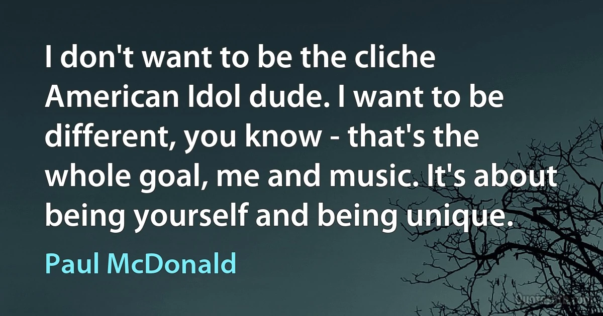 I don't want to be the cliche American Idol dude. I want to be different, you know - that's the whole goal, me and music. It's about being yourself and being unique. (Paul McDonald)