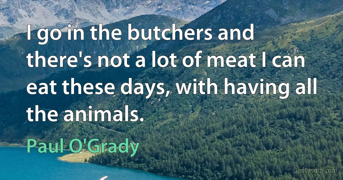 I go in the butchers and there's not a lot of meat I can eat these days, with having all the animals. (Paul O'Grady)