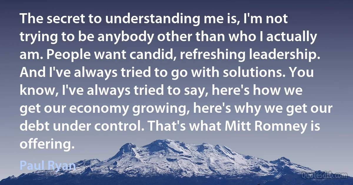 The secret to understanding me is, I'm not trying to be anybody other than who I actually am. People want candid, refreshing leadership. And I've always tried to go with solutions. You know, I've always tried to say, here's how we get our economy growing, here's why we get our debt under control. That's what Mitt Romney is offering. (Paul Ryan)