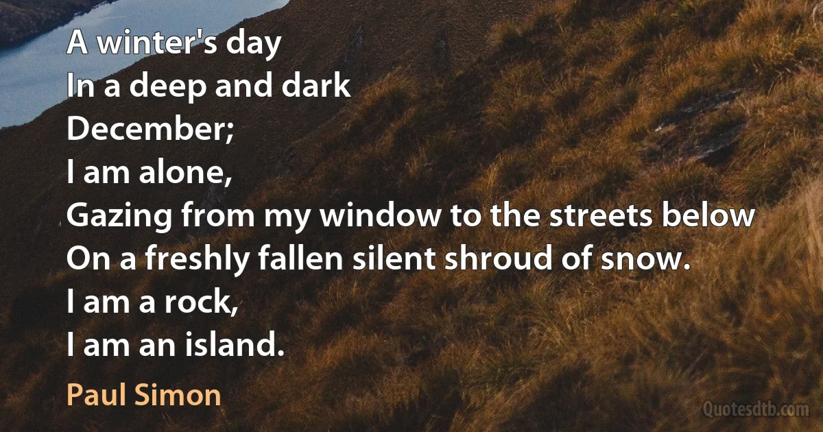 A winter's day
In a deep and dark
December;
I am alone,
Gazing from my window to the streets below
On a freshly fallen silent shroud of snow.
I am a rock,
I am an island. (Paul Simon)