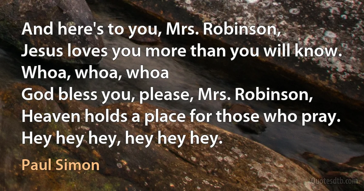 And here's to you, Mrs. Robinson,
Jesus loves you more than you will know.
Whoa, whoa, whoa
God bless you, please, Mrs. Robinson,
Heaven holds a place for those who pray.
Hey hey hey, hey hey hey. (Paul Simon)