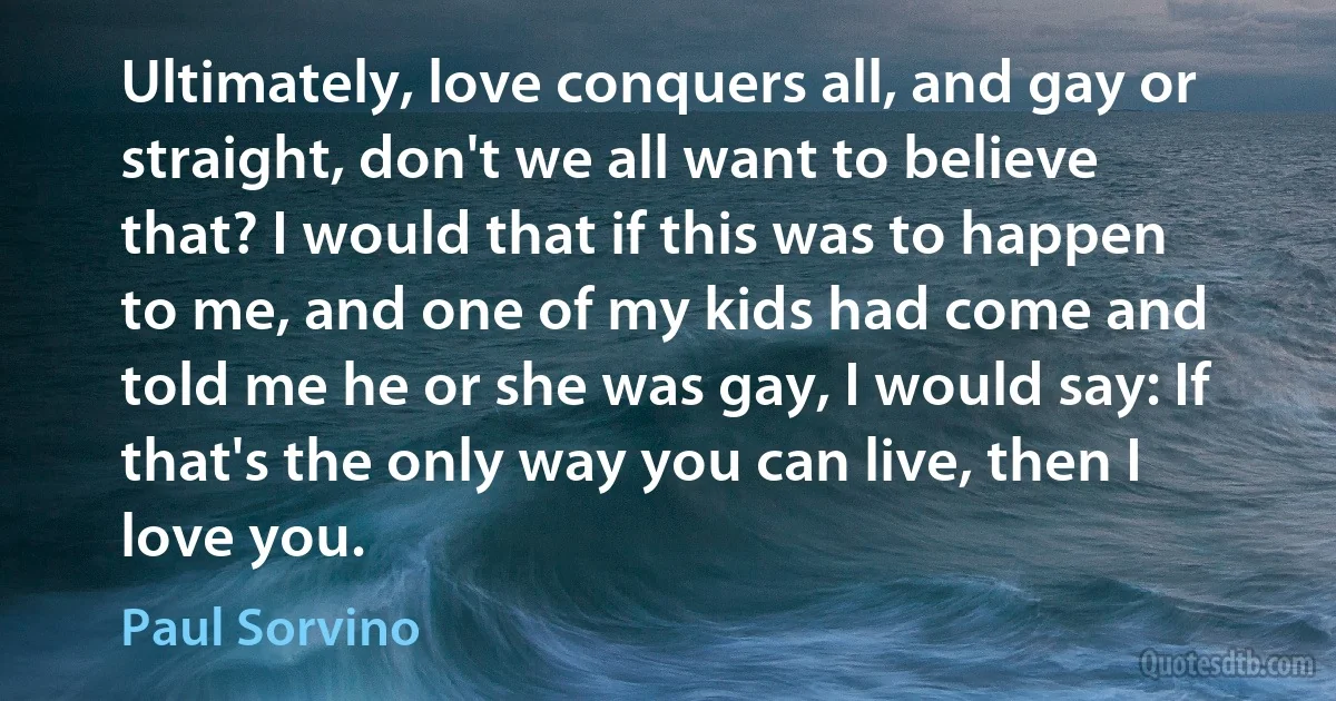 Ultimately, love conquers all, and gay or straight, don't we all want to believe that? I would that if this was to happen to me, and one of my kids had come and told me he or she was gay, I would say: If that's the only way you can live, then I love you. (Paul Sorvino)