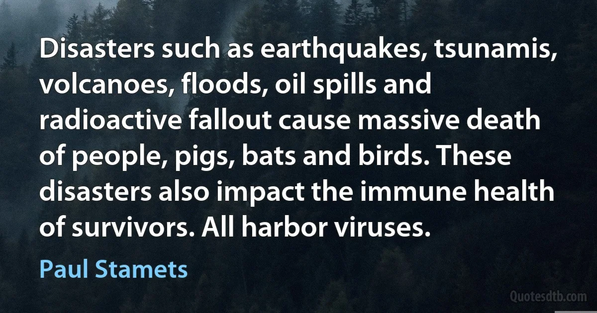 Disasters such as earthquakes, tsunamis, volcanoes, floods, oil spills and radioactive fallout cause massive death of people, pigs, bats and birds. These disasters also impact the immune health of survivors. All harbor viruses. (Paul Stamets)