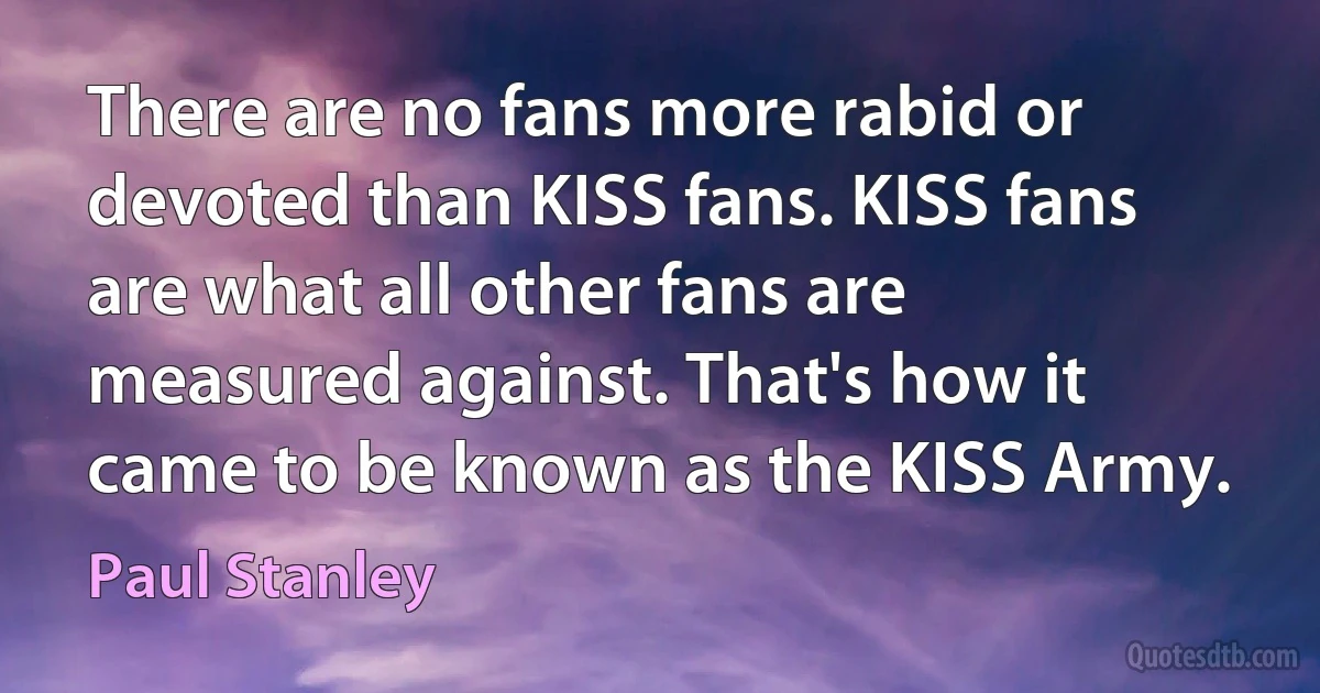 There are no fans more rabid or devoted than KISS fans. KISS fans are what all other fans are measured against. That's how it came to be known as the KISS Army. (Paul Stanley)