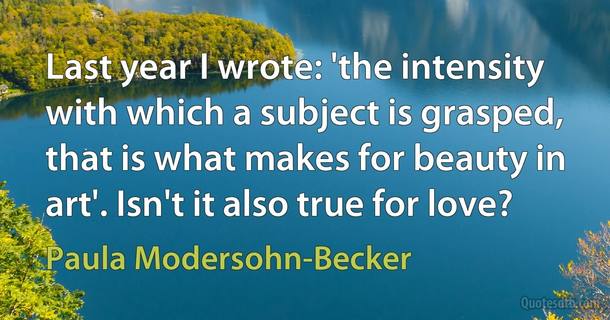 Last year I wrote: 'the intensity with which a subject is grasped, that is what makes for beauty in art'. Isn't it also true for love? (Paula Modersohn-Becker)