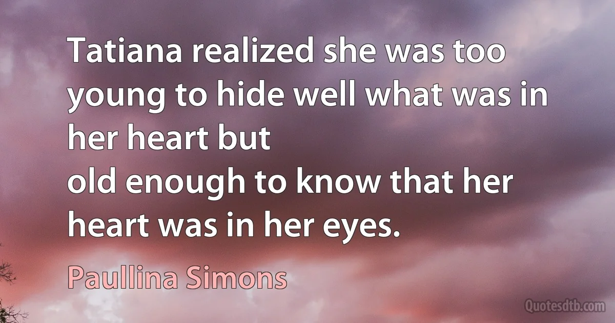 Tatiana realized she was too young to hide well what was in her heart but
old enough to know that her heart was in her eyes. (Paullina Simons)