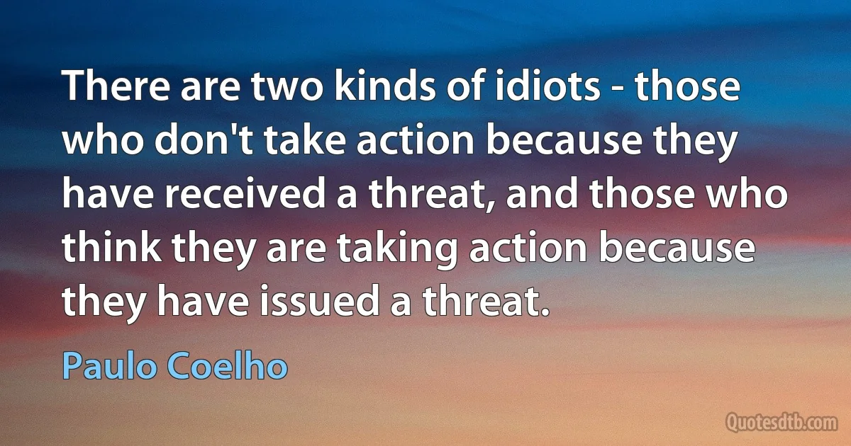 There are two kinds of idiots - those who don't take action because they have received a threat, and those who think they are taking action because they have issued a threat. (Paulo Coelho)