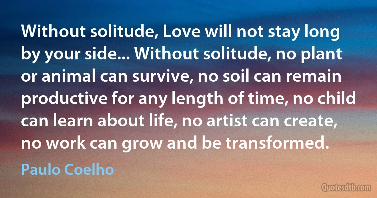 Without solitude, Love will not stay long by your side... Without solitude, no plant or animal can survive, no soil can remain productive for any length of time, no child can learn about life, no artist can create, no work can grow and be transformed. (Paulo Coelho)