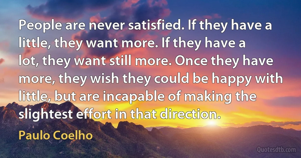 People are never satisfied. If they have a little, they want more. If they have a lot, they want still more. Once they have more, they wish they could be happy with little, but are incapable of making the slightest effort in that direction. (Paulo Coelho)