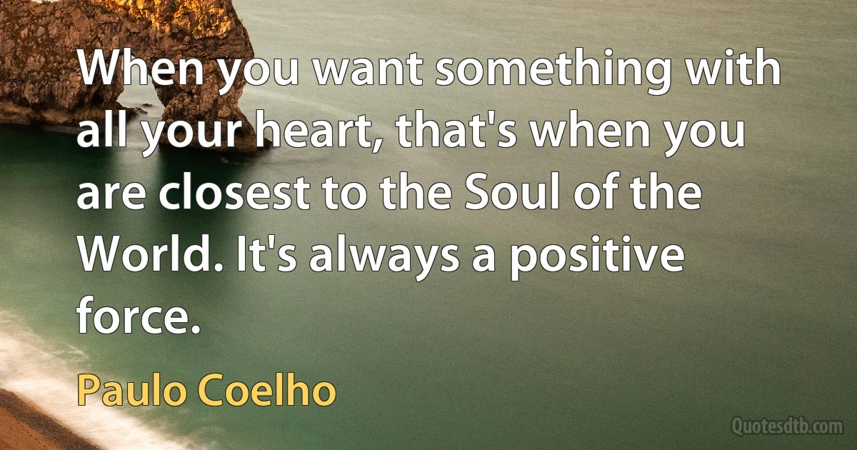 When you want something with all your heart, that's when you are closest to the Soul of the World. It's always a positive force. (Paulo Coelho)